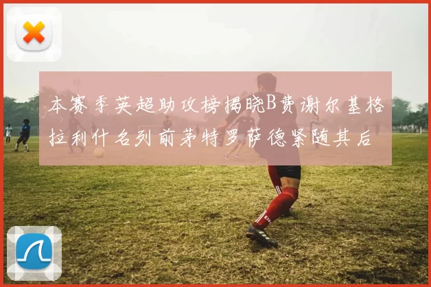 本赛季英超助攻榜揭晓B费谢尔基格拉利什名列前茅特罗萨德紧随其后