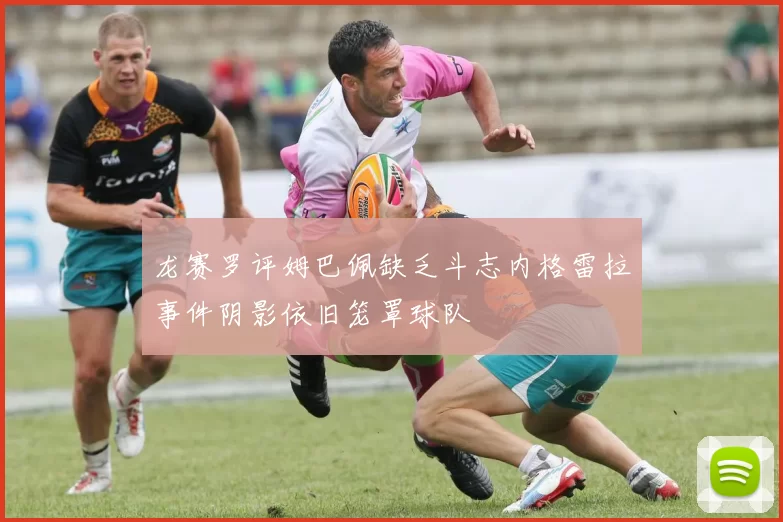 龙赛罗评姆巴佩缺乏斗志内格雷拉事件阴影依旧笼罩球队