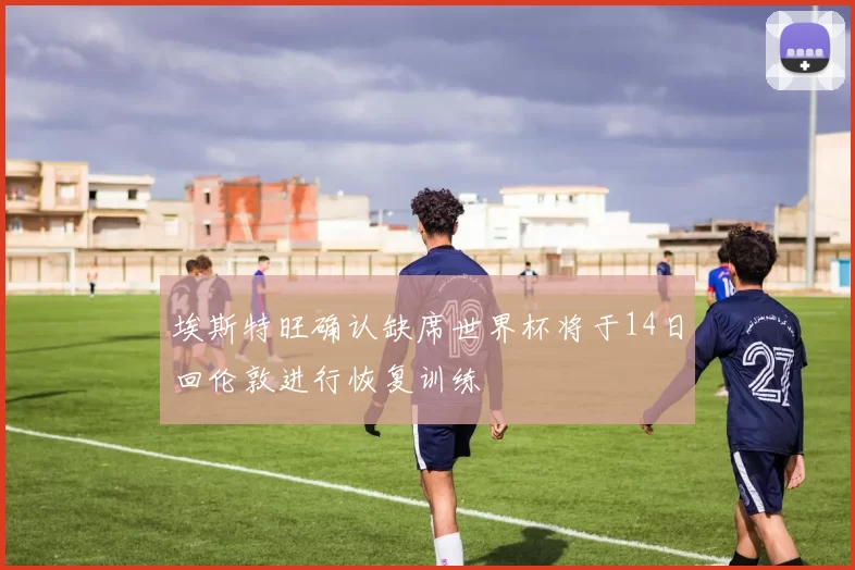 埃斯特旺确认缺席世界杯将于14日回伦敦进行恢复训练