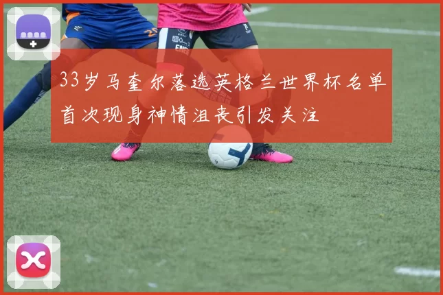 33岁马奎尔落选英格兰世界杯名单首次现身神情沮丧引发关注