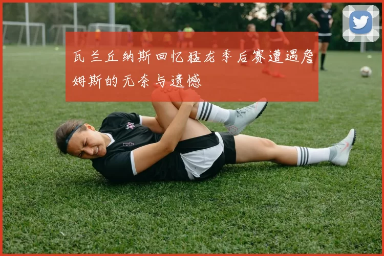 瓦兰丘纳斯回忆猛龙季后赛遭遇詹姆斯的无奈与遗憾
