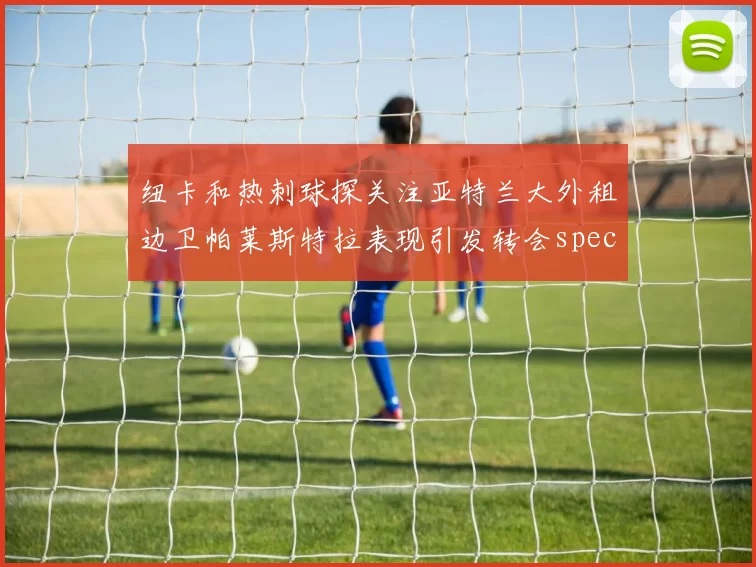 纽卡和热刺球探关注亚特兰大外租边卫帕莱斯特拉表现引发转会speculation