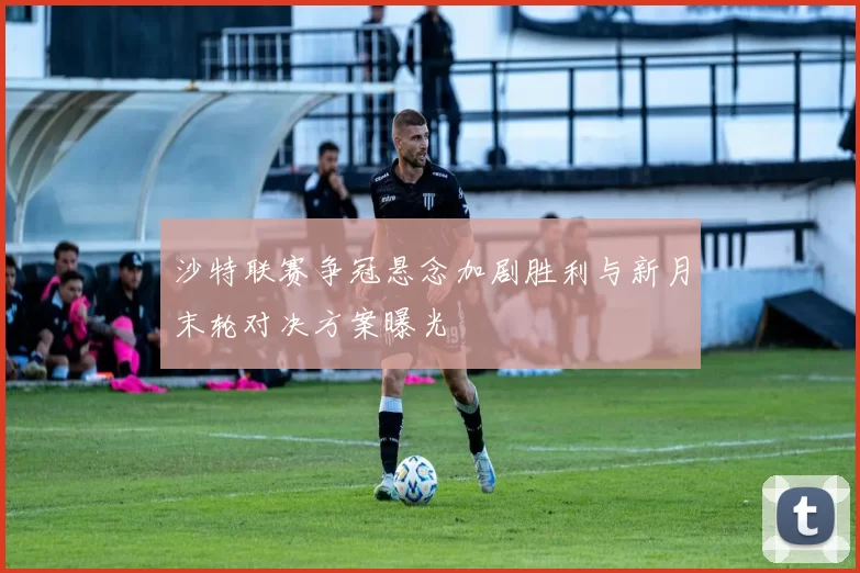 沙特联赛争冠悬念加剧胜利与新月末轮对决方案曝光