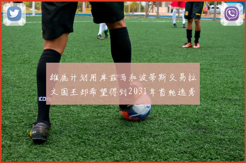 雄鹿计划用库兹马和波蒂斯交易拉文国王却希望得到2031年首轮选秀权