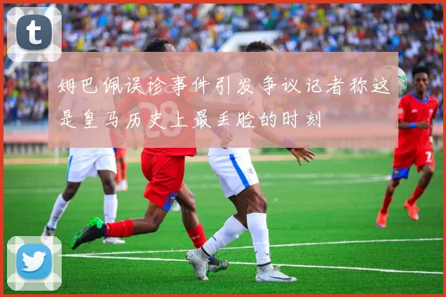 姆巴佩误诊事件引发争议记者称这是皇马历史上最丢脸的时刻