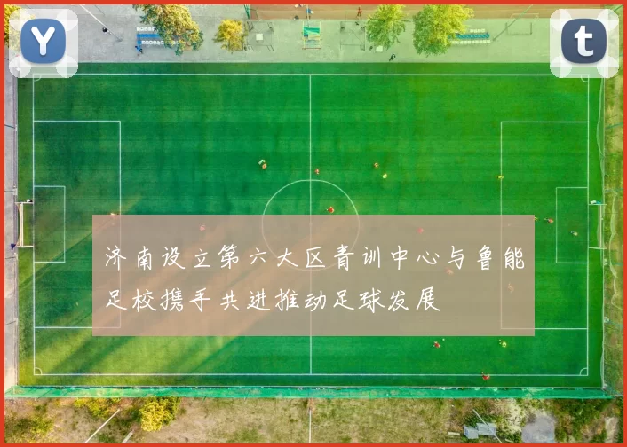 济南设立第六大区青训中心与鲁能足校携手共进推动足球发展