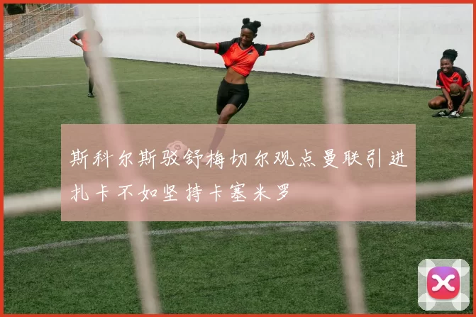 斯科尔斯驳舒梅切尔观点曼联引进扎卡不如坚持卡塞米罗