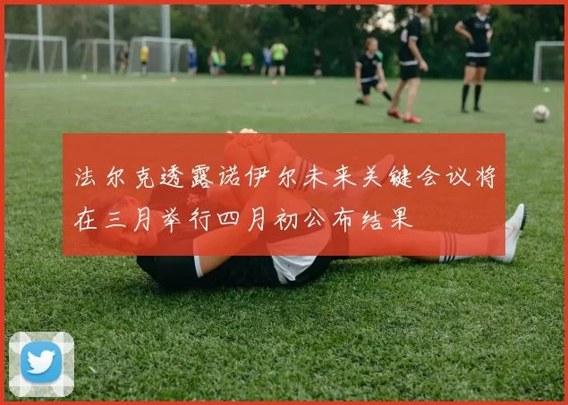 法尔克透露诺伊尔未来关键会议将在三月举行四月初公布结果
