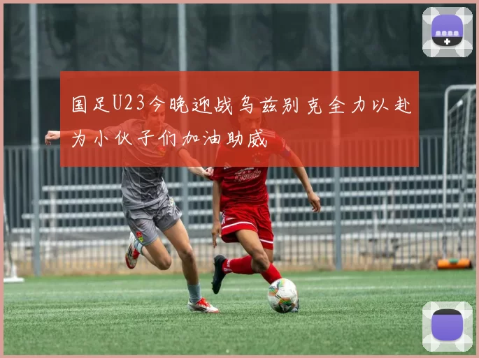 国足U23今晚迎战乌兹别克全力以赴为小伙子们加油助威