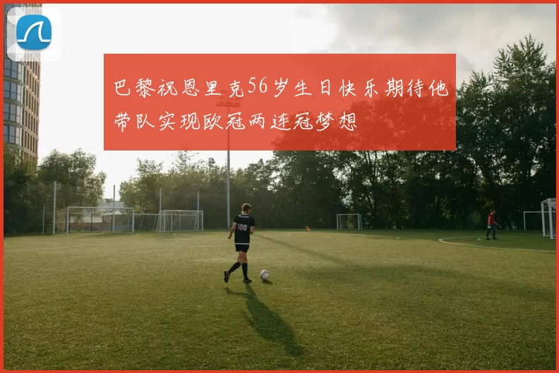 巴黎祝恩里克56岁生日快乐期待他带队实现欧冠两连冠梦想