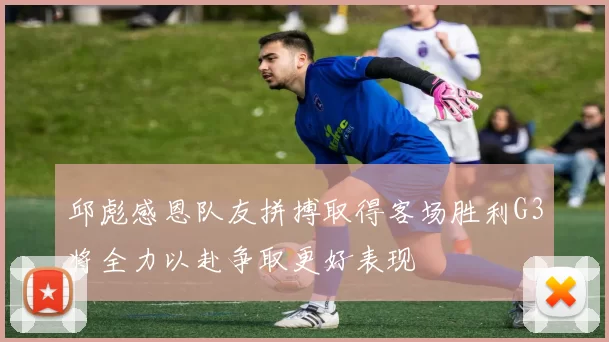邱彪感恩队友拼搏取得客场胜利G3将全力以赴争取更好表现