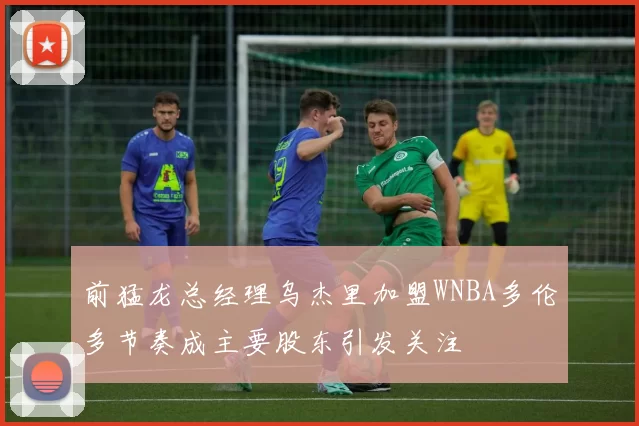 前猛龙总经理乌杰里加盟WNBA多伦多节奏成主要股东引发关注