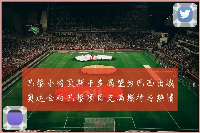 巴黎小将莫斯卡多渴望为巴西出战奥运会对巴黎项目充满期待与热情