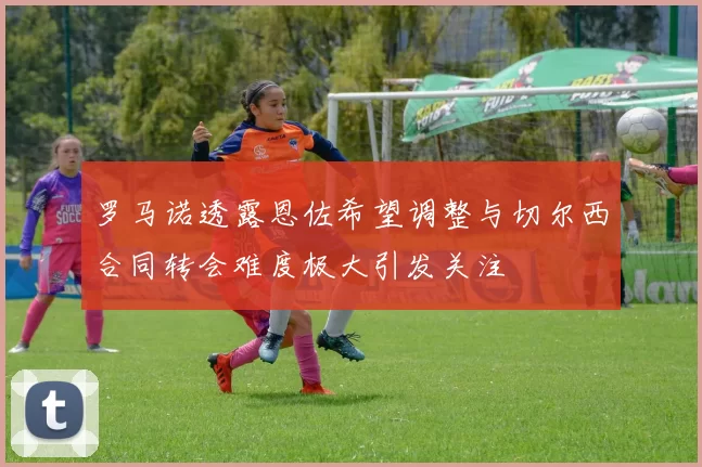 罗马诺透露恩佐希望调整与切尔西合同转会难度极大引发关注