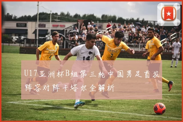U17亚洲杯B组第三轮中国男足首发阵容对阵卡塔尔全解析